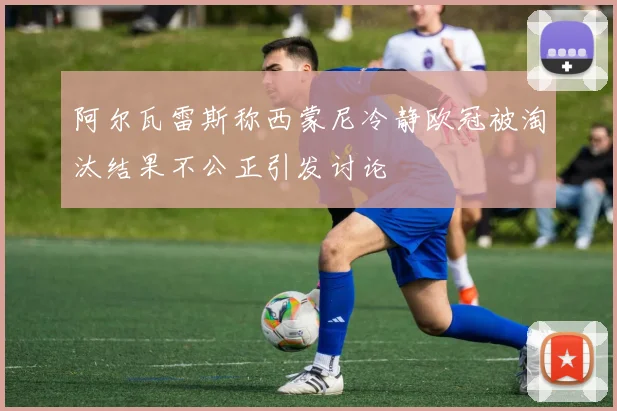 阿尔瓦雷斯称西蒙尼冷静欧冠被淘汰结果不公正引发讨论