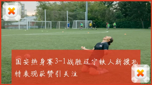 国安热身赛3-1战胜辽宁铁人新援孔特表现获赞引关注