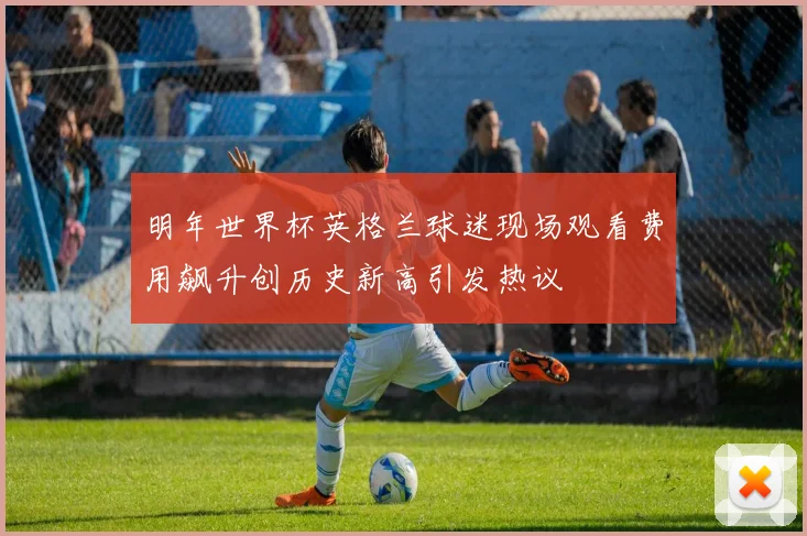 明年世界杯英格兰球迷现场观看费用飙升创历史新高引发热议