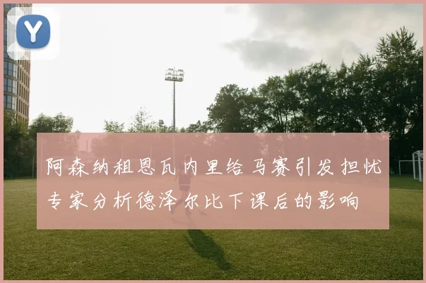 阿森纳租恩瓦内里给马赛引发担忧专家分析德泽尔比下课后的影响