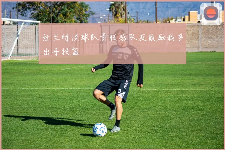 杜兰特谈球队责任感队友鼓励我多出手投篮
