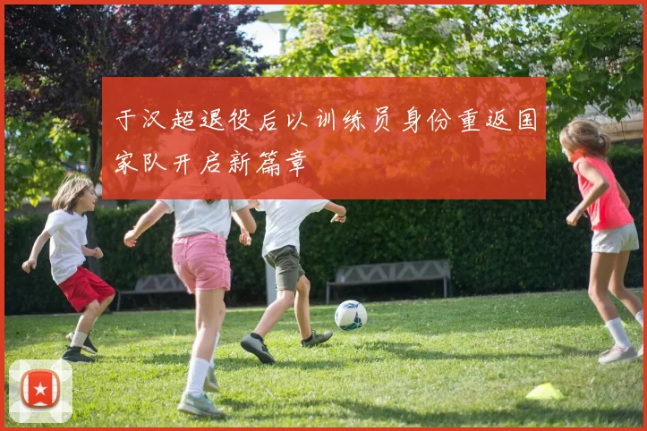 于汉超退役后以训练员身份重返国家队开启新篇章