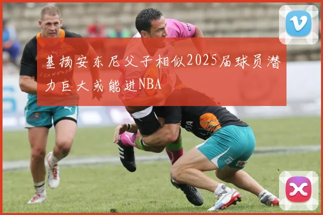 基扬安东尼父子相似2025届球员潜力巨大或能进NBA