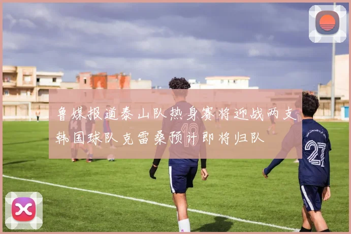 鲁媒报道泰山队热身赛将迎战两支韩国球队克雷桑预计即将归队