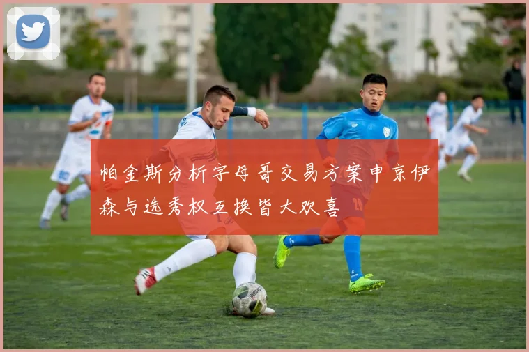 帕金斯分析字母哥交易方案申京伊森与选秀权互换皆大欢喜