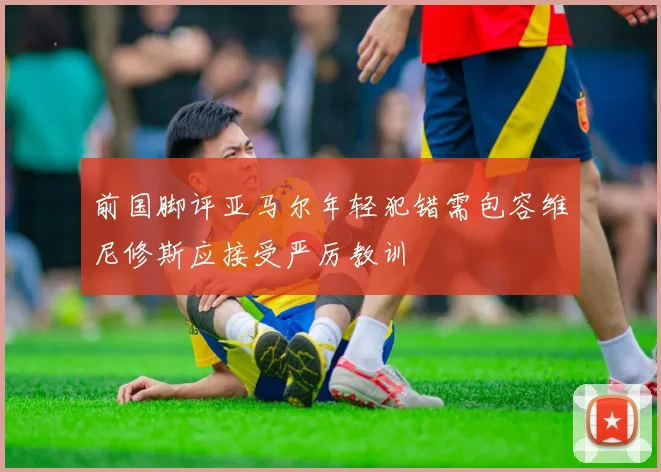 前国脚评亚马尔年轻犯错需包容维尼修斯应接受严厉教训