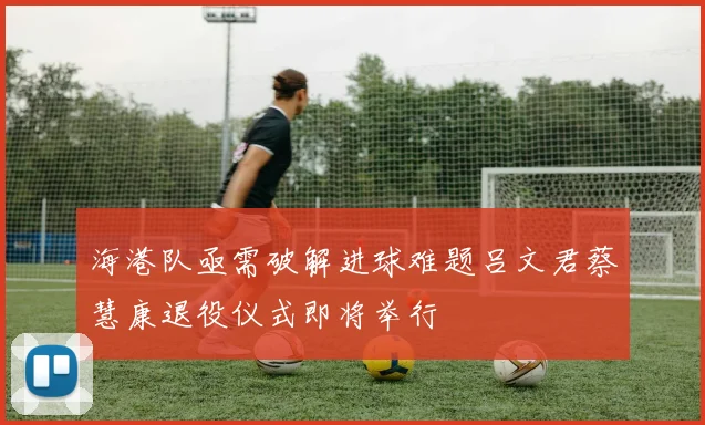 海港队亟需破解进球难题吕文君蔡慧康退役仪式即将举行
