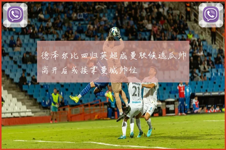 德泽尔比回归英超成曼联候选瓜帅离开后或接掌曼城帅位