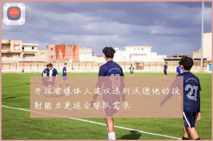 开拓者媒体人建议选科沃德他的投射能力更适合球队需求