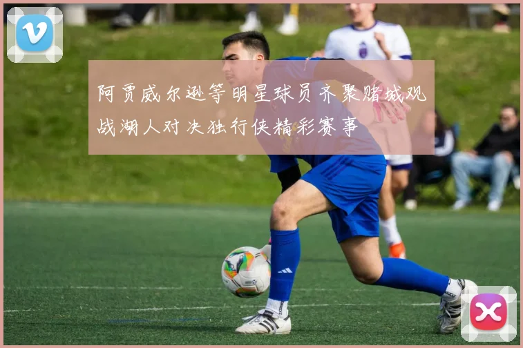 阿贾威尔逊等明星球员齐聚赌城观战湖人对决独行侠精彩赛事