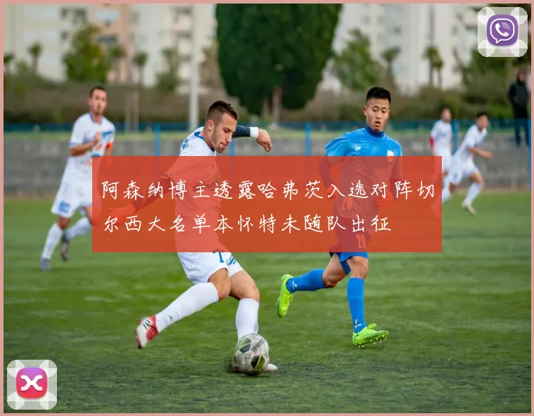 阿森纳博主透露哈弗茨入选对阵切尔西大名单本怀特未随队出征