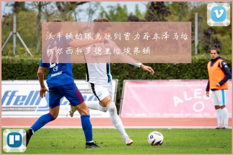 沃辛顿的眼光独到曾力荐本泽马给切尔西和罗德里给埃弗顿