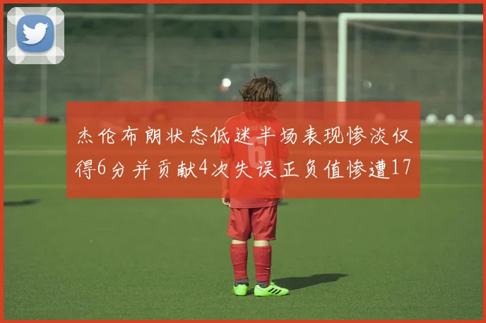 杰伦布朗状态低迷半场表现惨淡仅得6分并贡献4次失误正负值惨遭17