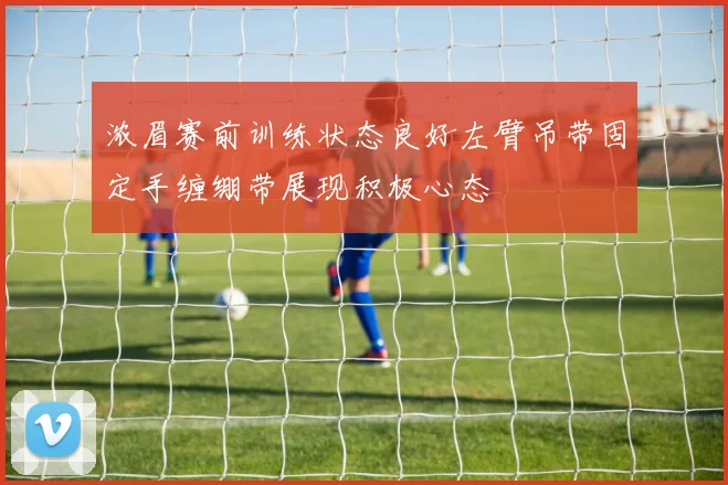 浓眉赛前训练状态良好左臂吊带固定手缠绷带展现积极心态