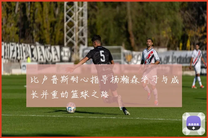 比卢普斯耐心指导杨瀚森学习与成长并重的篮球之路