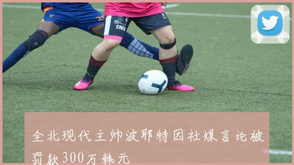 全北现代主帅波耶特因社媒言论被罚款300万韩元