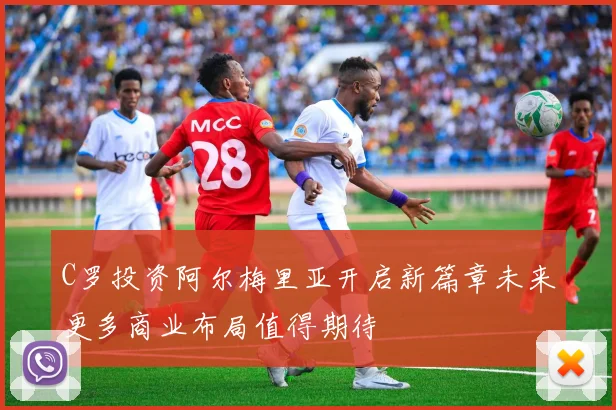 C罗投资阿尔梅里亚开启新篇章未来更多商业布局值得期待