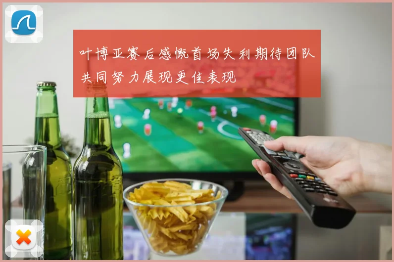 叶博亚赛后感慨首场失利期待团队共同努力展现更佳表现