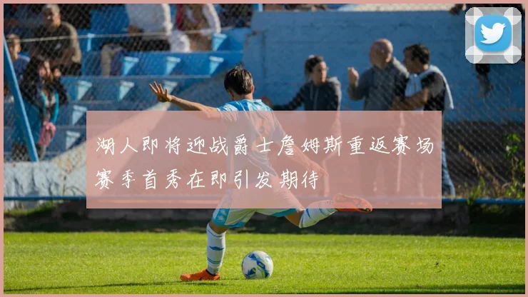 湖人即将迎战爵士詹姆斯重返赛场赛季首秀在即引发期待