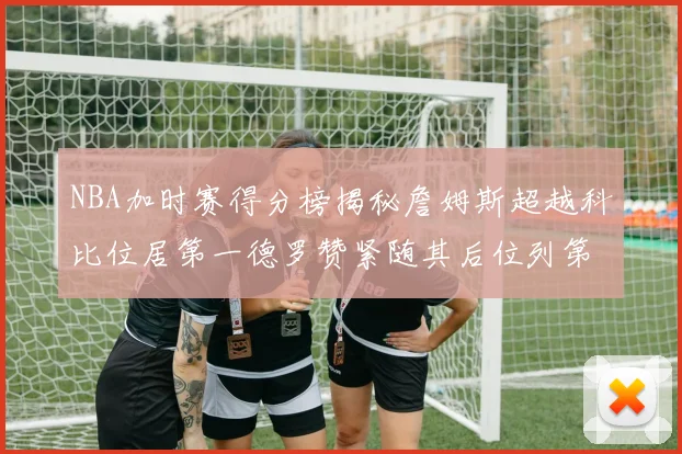 NBA加时赛得分榜揭秘詹姆斯超越科比位居第一德罗赞紧随其后位列第三