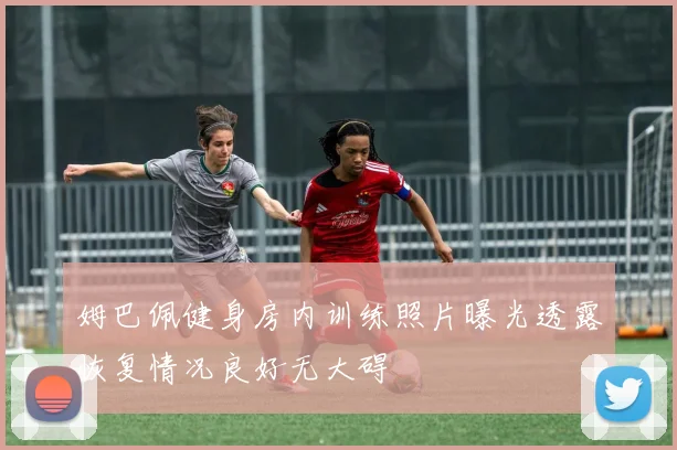 姆巴佩健身房内训练照片曝光透露恢复情况良好无大碍