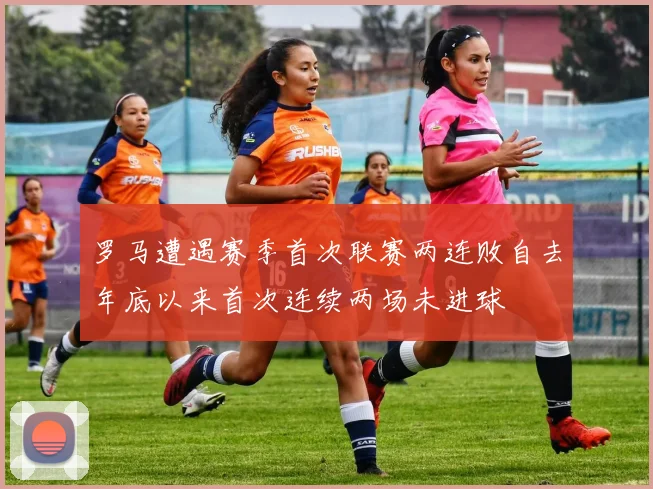 罗马遭遇赛季首次联赛两连败自去年底以来首次连续两场未进球