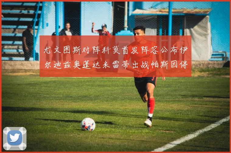 尤文图斯对阵科莫首发阵容公布伊尔迪兹奥蓬达米雷蒂出战帕斯因停赛缺席