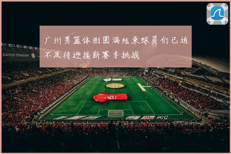广州男篮体测圆满结束球员们已迫不及待迎接新赛季挑战