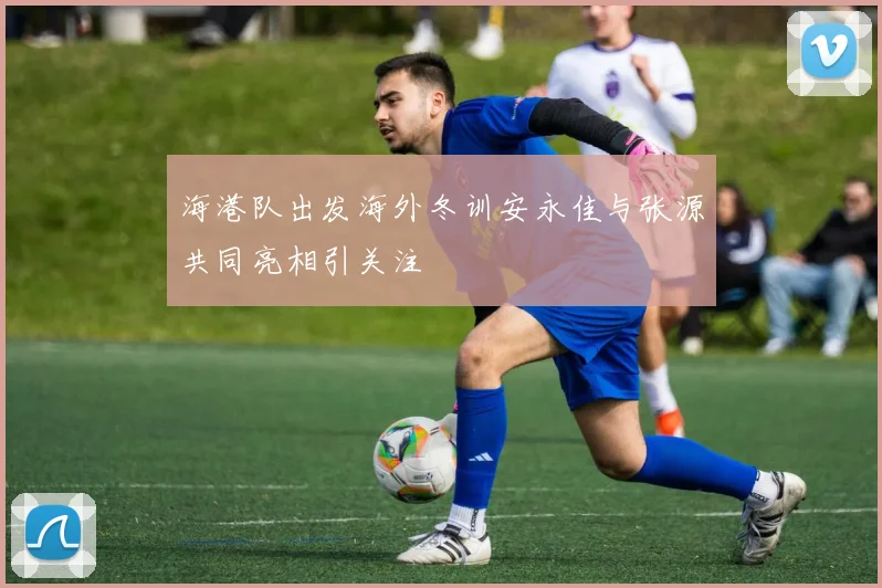 海港队出发海外冬训安永佳与张源共同亮相引关注