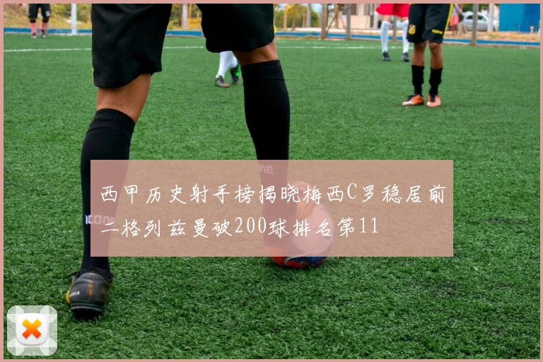 西甲历史射手榜揭晓梅西C罗稳居前二格列兹曼破200球排名第11