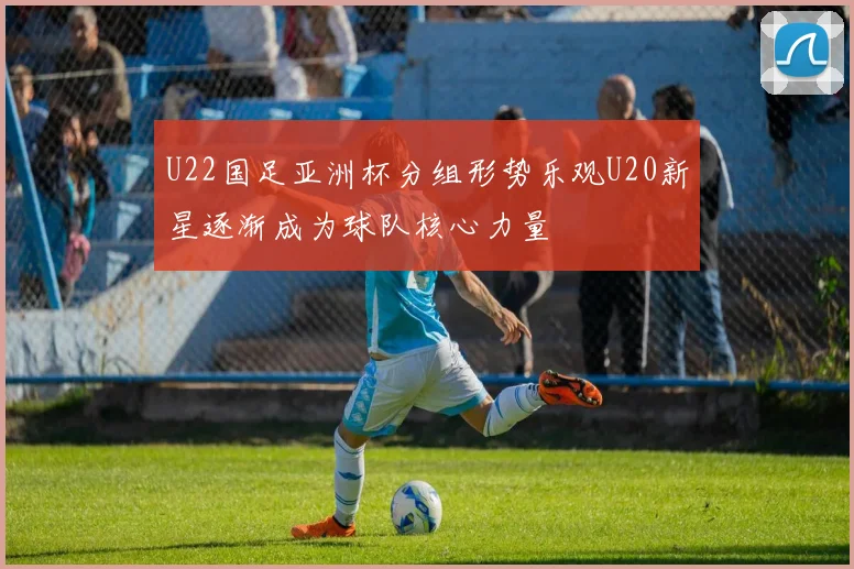 U22国足亚洲杯分组形势乐观U20新星逐渐成为球队核心力量