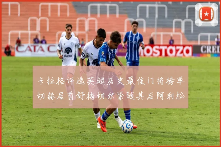 卡拉格评选英超历史最佳门将榜单切赫居首舒梅切尔紧随其后阿利松位列第三