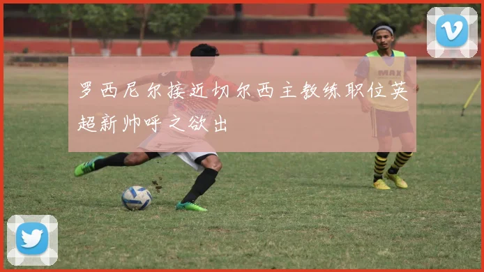 罗西尼尔接近切尔西主教练职位英超新帅呼之欲出