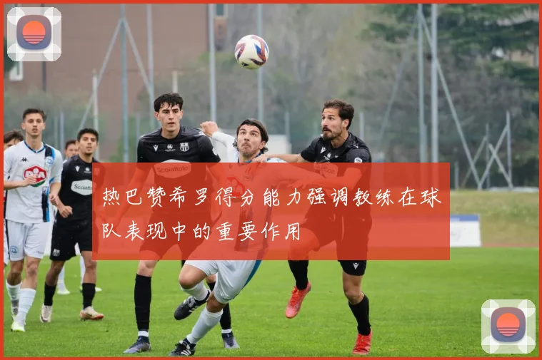 热巴赞希罗得分能力强调教练在球队表现中的重要作用